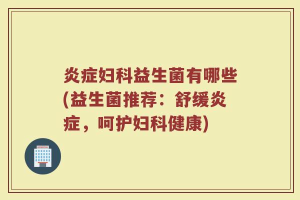 炎症妇科益生菌有哪些(益生菌推荐：舒缓炎症，呵护妇科健康)