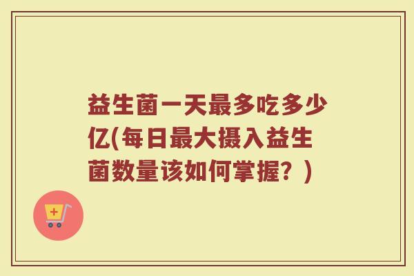 益生菌一天最多吃多少亿(每日最大摄入益生菌数量该如何掌握？)