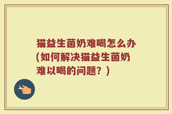 猫益生菌奶难喝怎么办(如何解决猫益生菌奶难以喝的问题？)