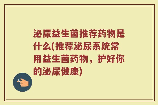 泌尿益生菌推荐药物是什么(推荐泌尿系统常用益生菌药物，护好你的泌尿健康)
