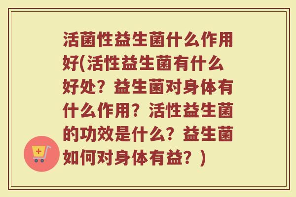 活菌性益生菌什么作用好(活性益生菌有什么好处？益生菌对身体有什么作用？活性益生菌的功效是什么？益生菌如何对身体有益？)