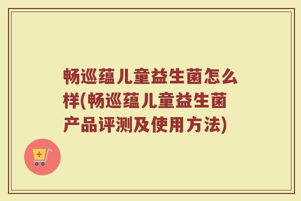 畅巡蕴儿童益生菌怎么样(畅巡蕴儿童益生菌产品评测及使用方法)