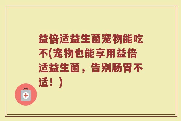 益倍适益生菌宠物能吃不(宠物也能享用益倍适益生菌，告别肠胃不适！)