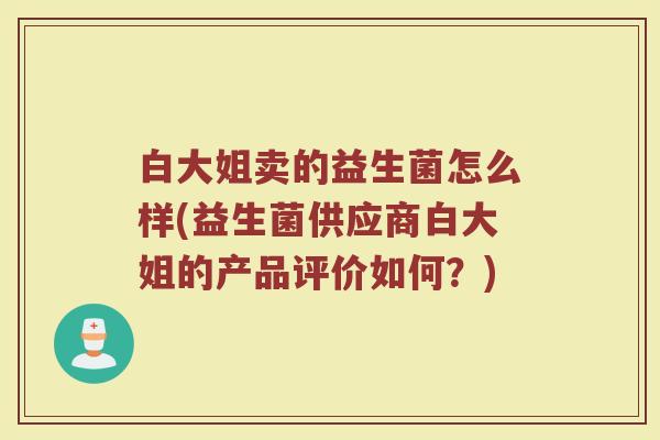 白大姐卖的益生菌怎么样(益生菌供应商白大姐的产品评价如何？)