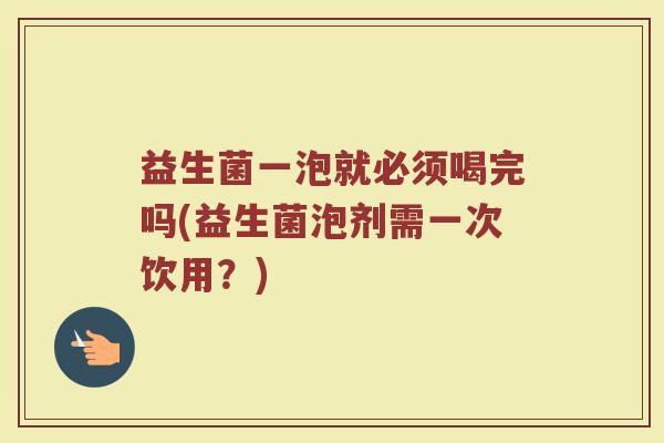 益生菌一泡就必须喝完吗(益生菌泡剂需一次饮用？)