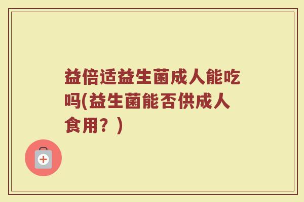 益倍适益生菌成人能吃吗(益生菌能否供成人食用？)