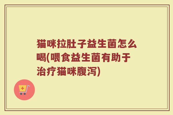 猫咪拉肚子益生菌怎么喝(喂食益生菌有助于治疗猫咪腹泻)