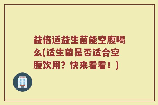 益倍适益生菌能空腹喝么(适生菌是否适合空腹饮用？快来看看！)