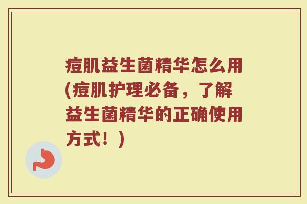 痘肌益生菌精华怎么用(痘肌护理必备，了解益生菌精华的正确使用方式！)
