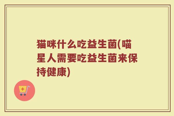 猫咪什么吃益生菌(喵星人需要吃益生菌来保持健康)