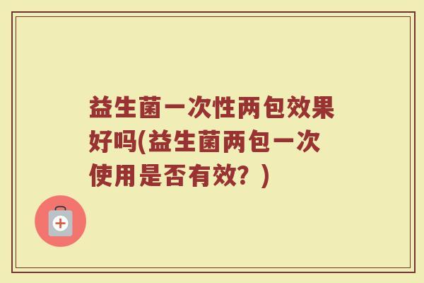 益生菌一次性两包效果好吗(益生菌两包一次使用是否有效？)