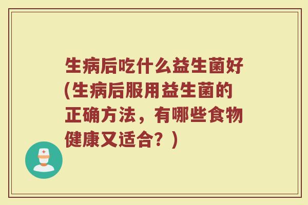 生病后吃什么益生菌好(生病后服用益生菌的正确方法，有哪些食物健康又适合？)