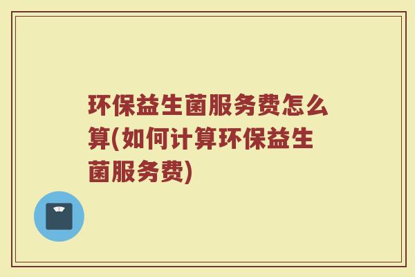 环保益生菌服务费怎么算(如何计算环保益生菌服务费)