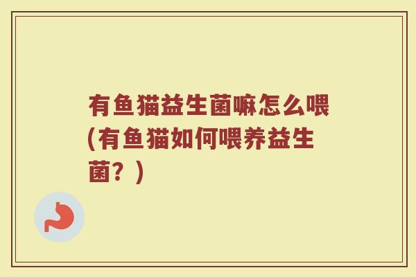 有鱼猫益生菌嘛怎么喂(有鱼猫如何喂养益生菌？)