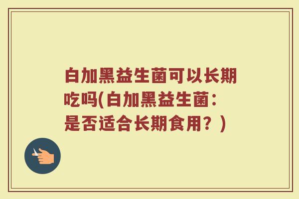 白加黑益生菌可以长期吃吗(白加黑益生菌：是否适合长期食用？)