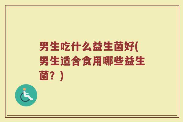 男生吃什么益生菌好(男生适合食用哪些益生菌？)