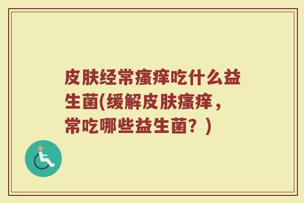 皮肤经常瘙痒吃什么益生菌(缓解皮肤瘙痒，常吃哪些益生菌？)