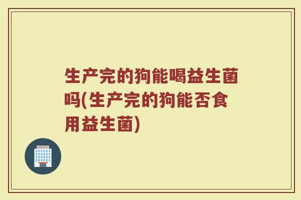 生产完的狗能喝益生菌吗(生产完的狗能否食用益生菌)