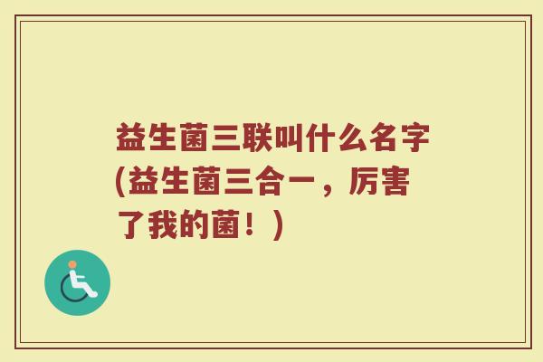 益生菌三联叫什么名字(益生菌三合一，厉害了我的菌！)