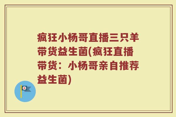 疯狂小杨哥直播三只羊带货益生菌(疯狂直播带货：小杨哥亲自推荐益生菌)