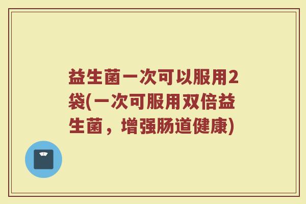 益生菌一次可以服用2袋(一次可服用双倍益生菌,增强肠道健康) 益生菌一次可以服用2袋(一次可服用双倍益生菌,增强肠道健康)