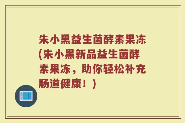 朱小黑益生菌酵素果冻(朱小黑新品益生菌酵素果冻,助你轻松补充肠道健康!)