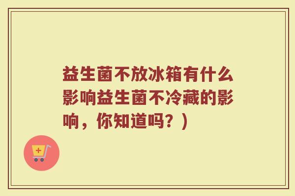 益生菌不放冰箱有什么影响益生菌不冷藏的影响，你知道吗？)