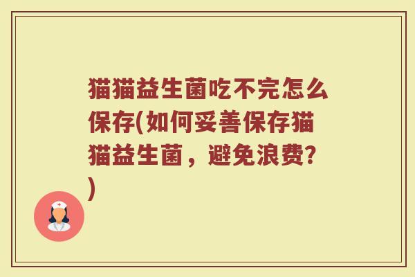 猫猫益生菌吃不完怎么保存(如何妥善保存猫猫益生菌,避免浪费?)