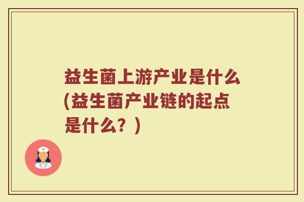益生菌上游产业是什么(益生菌产业链的起点是什么？)