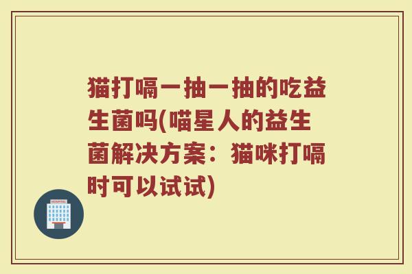 猫打嗝一抽一抽的吃益生菌吗(喵星人的益生菌解决方案：猫咪打嗝时可以试试)