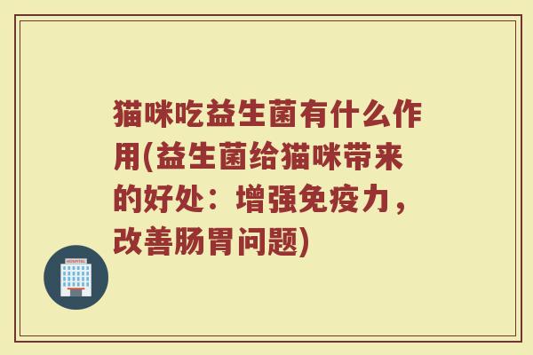 猫咪吃益生菌有什么作用(益生菌给猫咪带来的好处:增强免疫力,改善肠胃问题)