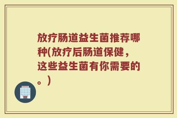 放疗肠道益生菌推荐哪种(放疗后肠道保健，这些益生菌有你需要的。)