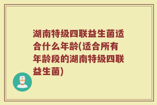 湖南特级四联益生菌适合什么年龄(适合所有年龄段的湖南特级四联益生菌)