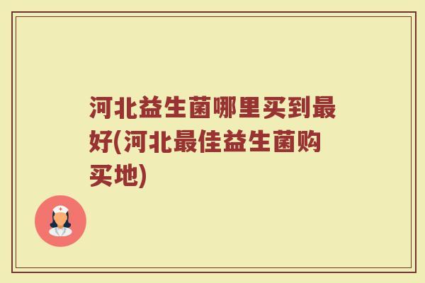 河北益生菌哪里买到最好(河北最佳益生菌购买地)