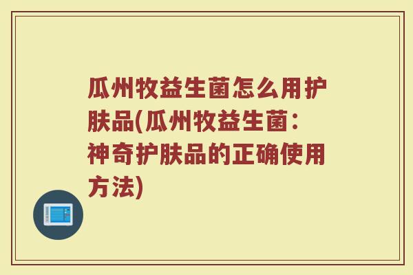 瓜州牧益生菌怎么用护肤品(瓜州牧益生菌:神奇护肤品的正确使用方法)