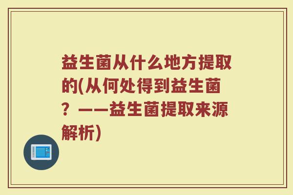益生菌从什么地方提取的(从何处得到益生菌？——益生菌提取来源解析)