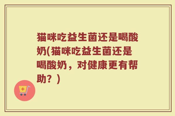 猫咪吃益生菌还是喝酸奶(猫咪吃益生菌还是喝酸奶，对健康更有帮助？)