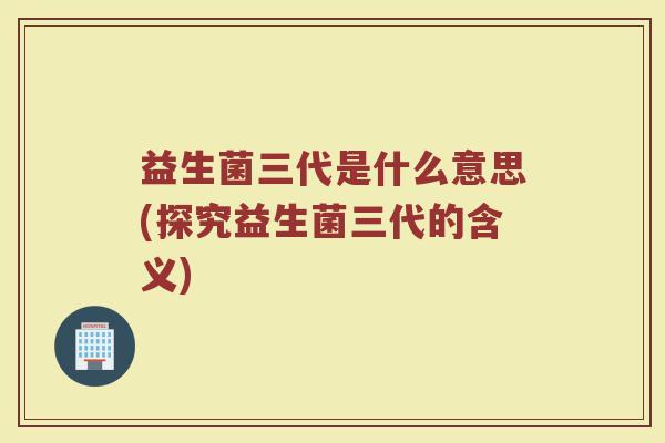 益生菌三代是什么意思(探究益生菌三代的含义)