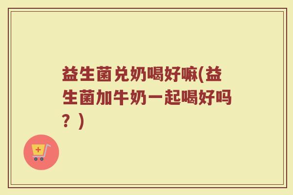 益生菌兑奶喝好嘛(益生菌加牛奶一起喝好吗？)