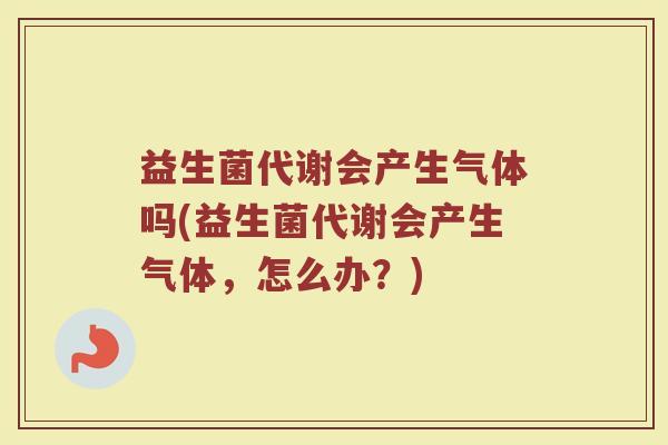 益生菌代谢会产生气体吗(益生菌代谢会产生气体，怎么办？)