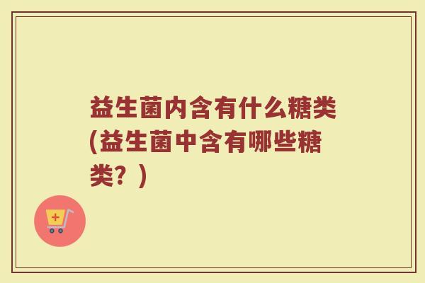 益生菌内含有什么糖类(益生菌中含有哪些糖类？)