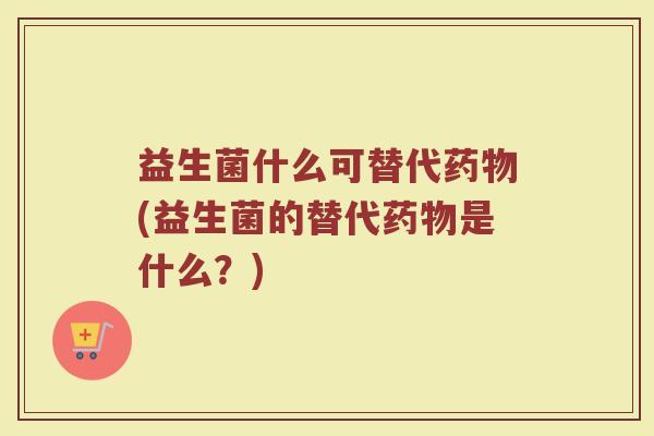 益生菌什么可替代药物(益生菌的替代药物是什么?)