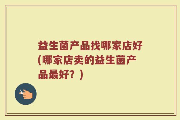益生菌产品找哪家店好(哪家店卖的益生菌产品最好？)