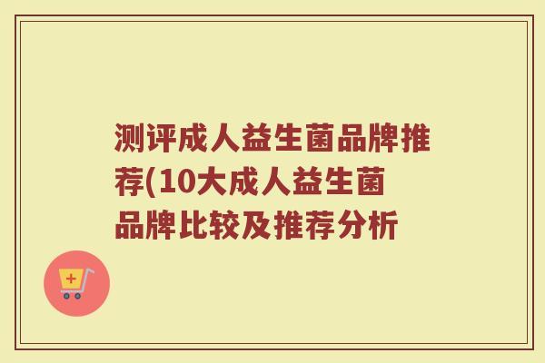 测评成人益生菌品牌推荐(10大成人益生菌品牌比较及推荐分析