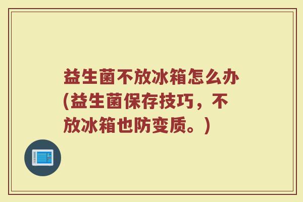 益生菌不放冰箱怎么办(益生菌保存技巧,不放冰箱也防变质。)