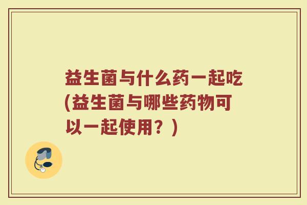 益生菌与什么药一起吃(益生菌与哪些药物可以一起使用?)