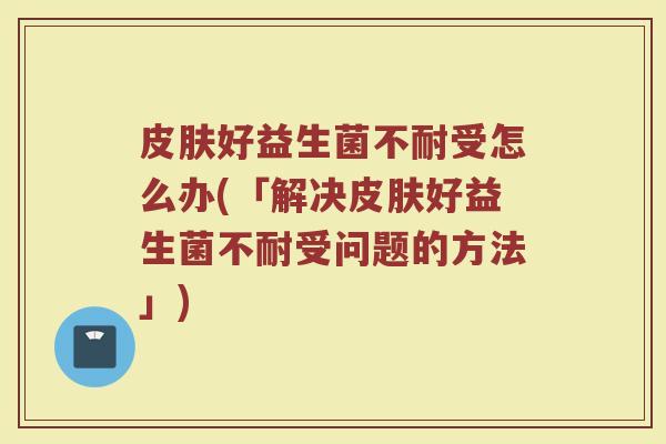 皮肤好益生菌不耐受怎么办(「解决皮肤好益生菌不耐受问题的方法」)