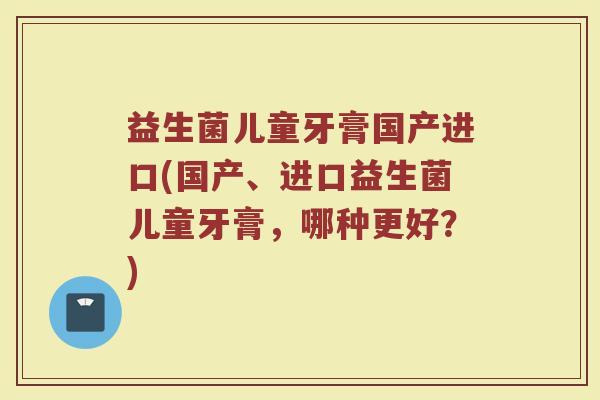 益生菌儿童牙膏国产进口(国产、进口益生菌儿童牙膏,哪种更好?)