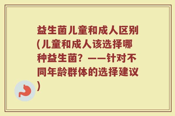 益生菌儿童和成人区别(儿童和成人该选择哪种益生菌？——针对不同年龄群体的选择建议)