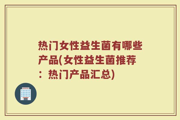热门女性益生菌有哪些产品(女性益生菌推荐：热门产品汇总)